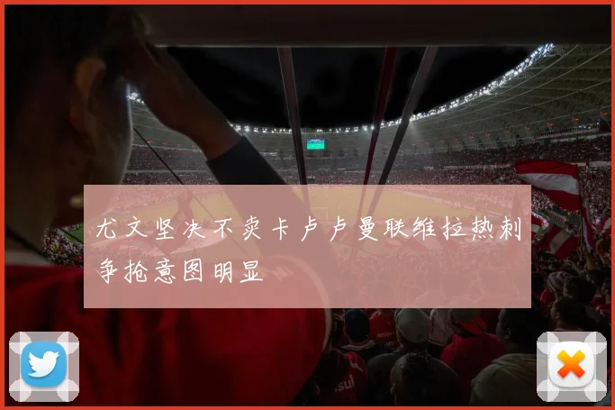 尤文坚决不卖卡卢卢曼联维拉热刺争抢意图明显