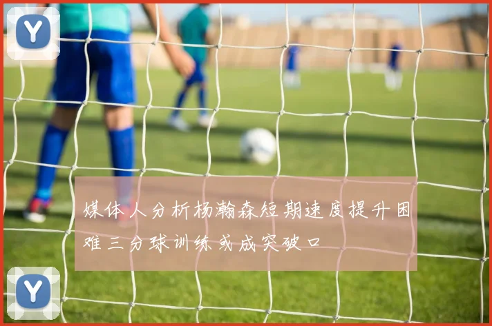 媒体人分析杨瀚森短期速度提升困难三分球训练或成突破口