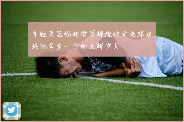 年轻男篮崛起续写辉煌传奇老球迷感慨黄金一代的光辉岁月