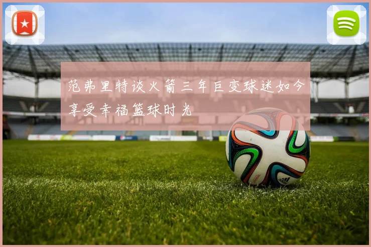 范弗里特谈火箭三年巨变球迷如今享受幸福篮球时光