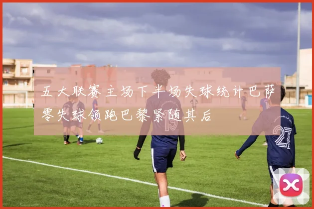 五大联赛主场下半场失球统计巴萨零失球领跑巴黎紧随其后