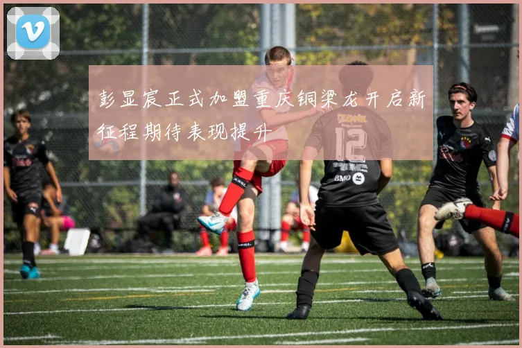 彭显宸正式加盟重庆铜梁龙开启新征程期待表现提升