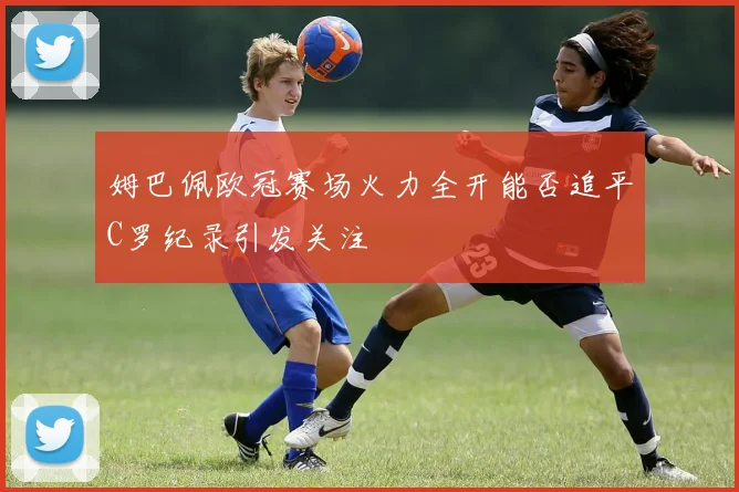 姆巴佩欧冠赛场火力全开能否追平C罗纪录引发关注