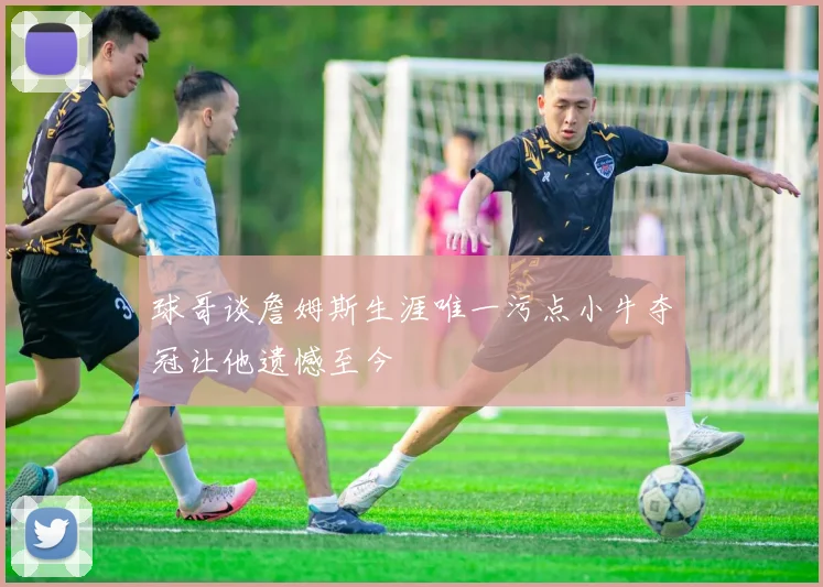 球哥谈詹姆斯生涯唯一污点小牛夺冠让他遗憾至今