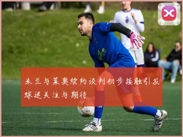 米兰与莱奥续约谈判初步接触引发球迷关注与期待