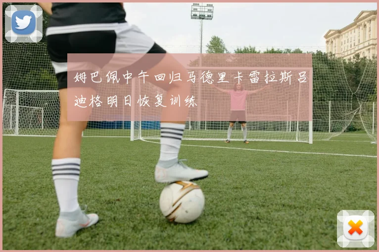 姆巴佩中午回归马德里卡雷拉斯吕迪格明日恢复训练