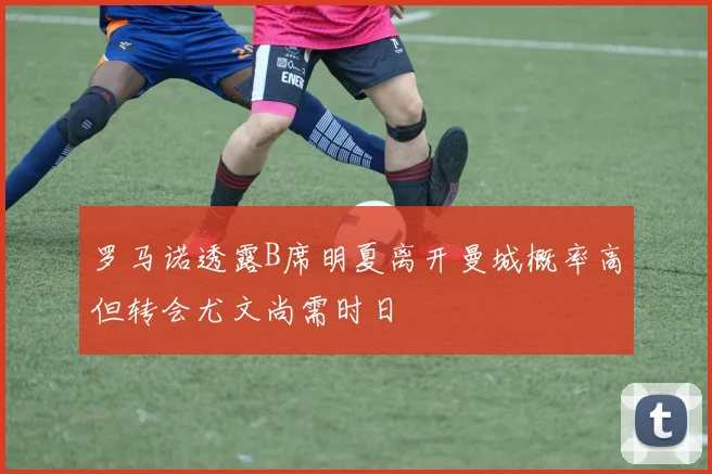 罗马诺透露B席明夏离开曼城概率高但转会尤文尚需时日