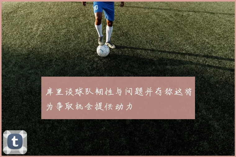 库里谈球队韧性与问题并存称这将为争取机会提供动力