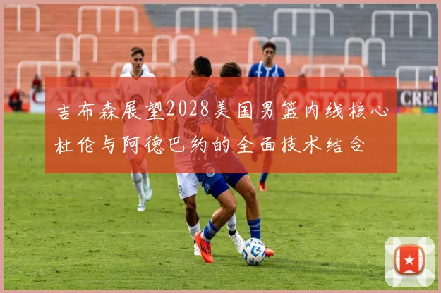 吉布森展望2028美国男篮内线核心杜伦与阿德巴约的全面技术结合