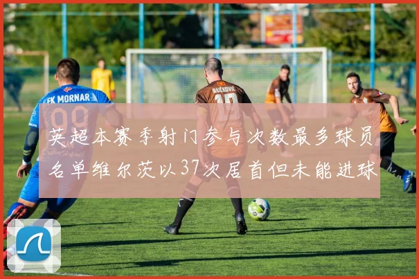 英超本赛季射门参与次数最多球员名单维尔茨以37次居首但未能进球助攻