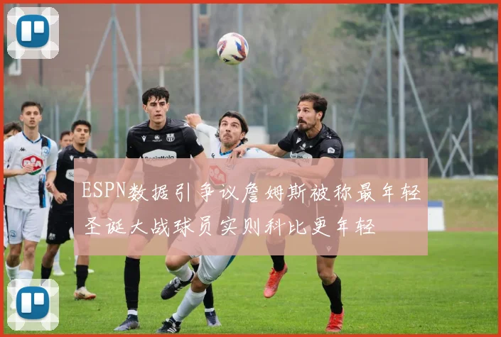 ESPN数据引争议詹姆斯被称最年轻圣诞大战球员实则科比更年轻