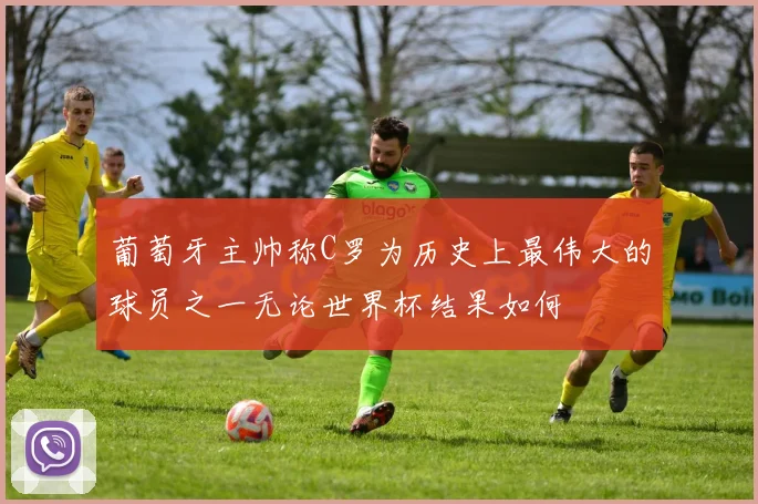 葡萄牙主帅称C罗为历史上最伟大的球员之一无论世界杯结果如何