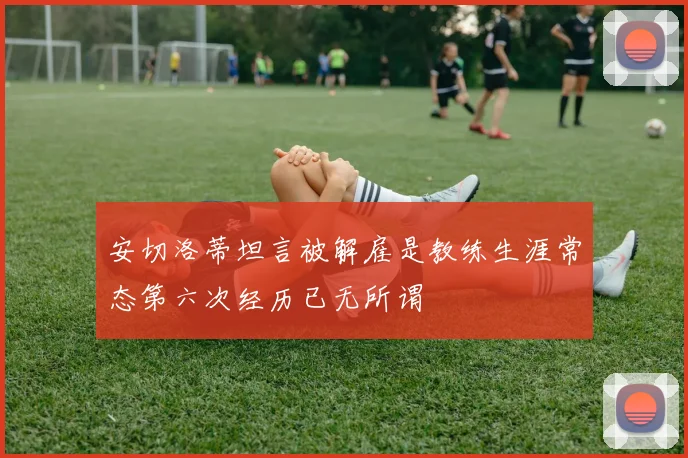 安切洛蒂坦言被解雇是教练生涯常态第六次经历已无所谓