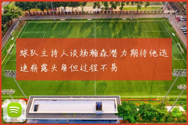 球队主持人谈杨瀚森潜力期待他迅速崭露头角但过程不易