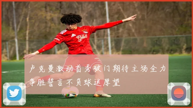 卢克曼激动首秀破门期待主场全力争胜誓言不负球迷厚望