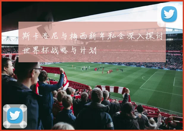 斯卡洛尼与梅西新年私会深入探讨世界杯战略与计划