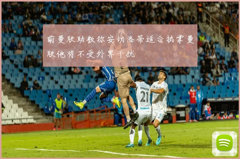 前曼联助教称安切洛蒂适合执掌曼联他将不受外界干扰
