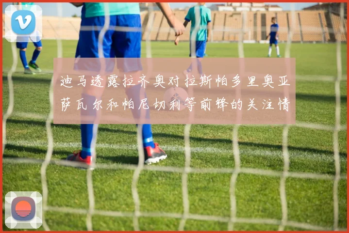 迪马透露拉齐奥对拉斯帕多里奥亚萨瓦尔和帕尼切利等前锋的关注情况