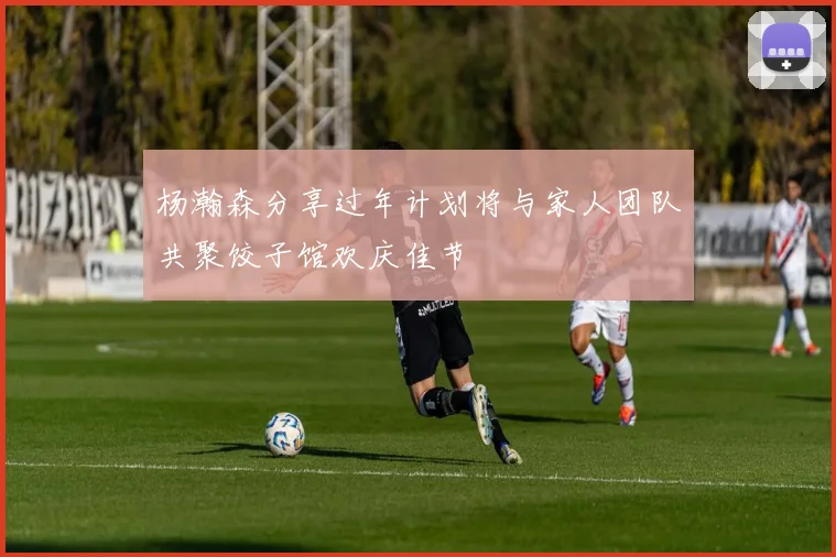 杨瀚森分享过年计划将与家人团队共聚饺子馆欢庆佳节