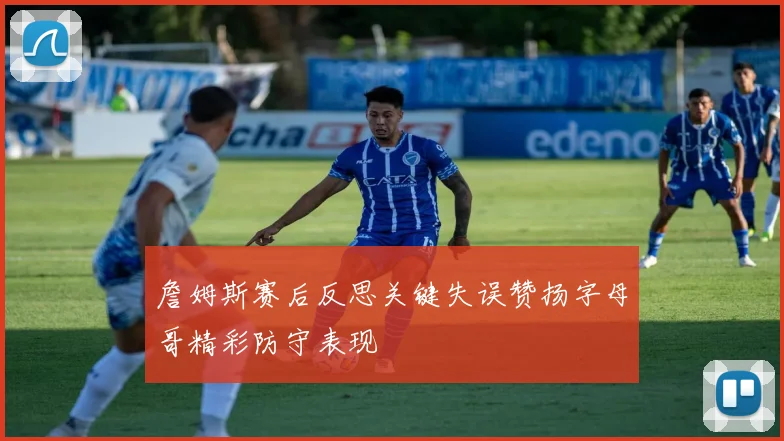 詹姆斯赛后反思关键失误赞扬字母哥精彩防守表现