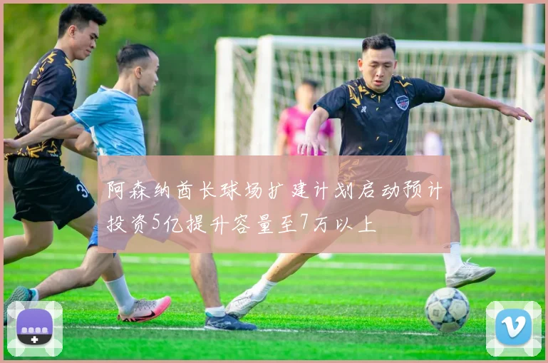 阿森纳酋长球场扩建计划启动预计投资5亿提升容量至7万以上