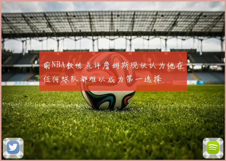 前NBA教练点评詹姆斯现状认为他在任何球队都难以成为第一选择