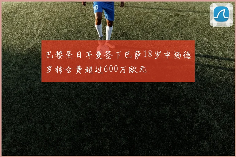 巴黎圣日耳曼签下巴萨18岁中场德罗转会费超过600万欧元