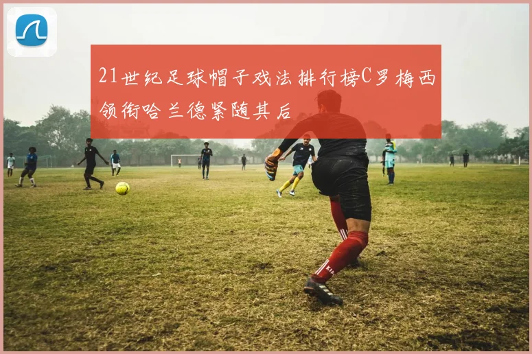 21世纪足球帽子戏法排行榜C罗梅西领衔哈兰德紧随其后