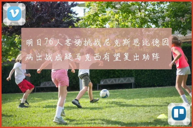 明日76人客场挑战尼克斯恩比德因病出战成疑马克西有望复出助阵