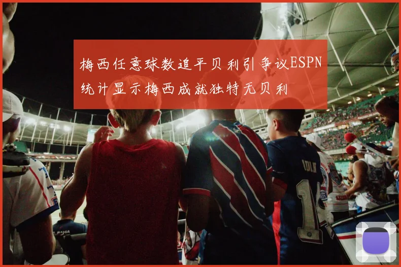 梅西任意球数追平贝利引争议ESPN统计显示梅西成就独特无贝利