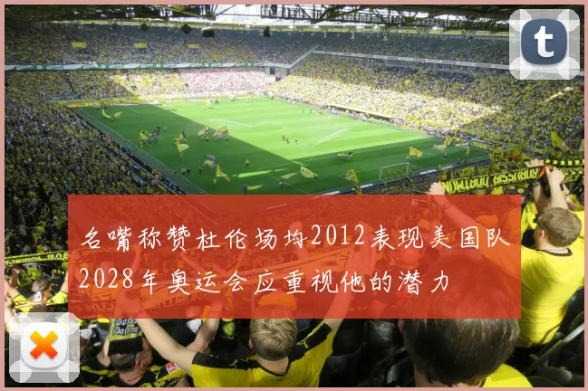 名嘴称赞杜伦场均2012表现美国队2028年奥运会应重视他的潜力
