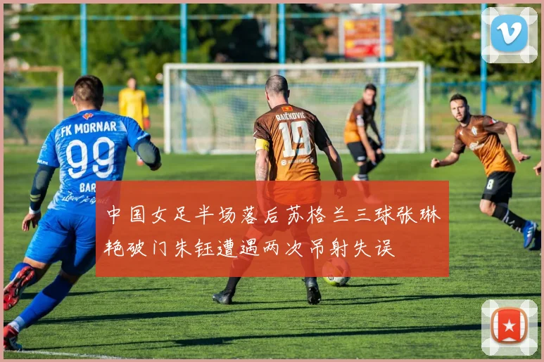 中国女足半场落后苏格兰三球张琳艳破门朱钰遭遇两次吊射失误
