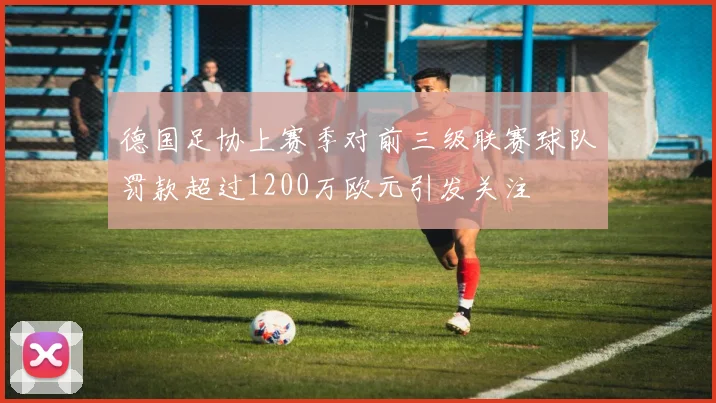 德国足协上赛季对前三级联赛球队罚款超过1200万欧元引发关注