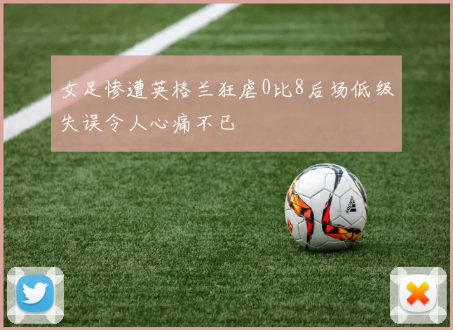 女足惨遭英格兰狂虐0比8后场低级失误令人心痛不已
