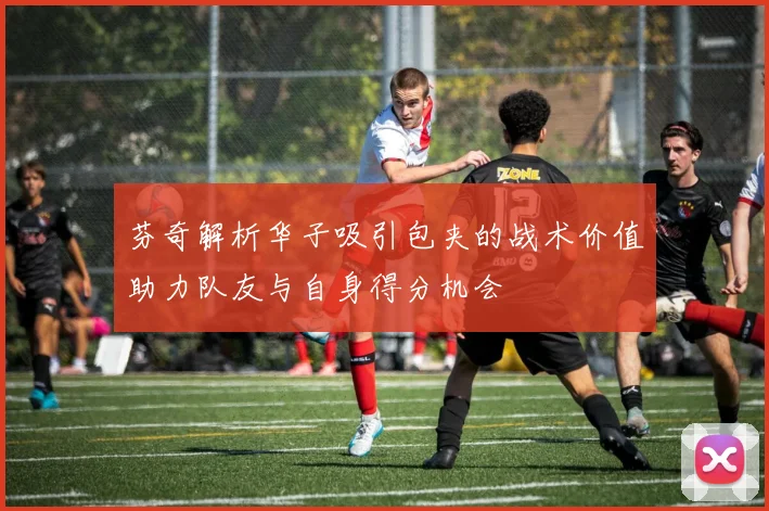 芬奇解析华子吸引包夹的战术价值助力队友与自身得分机会