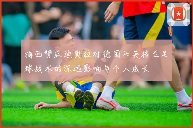 梅西赞瓜迪奥拉对德国和英格兰足球战术的深远影响与个人成长