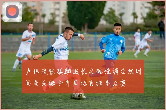 卢伟谈张镇麟成长之路强调合练时间是关键今年目标直指季后赛