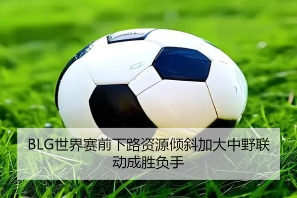 BLG世界赛前下路资源倾斜加大中野联动成胜负手 - ManBetX
